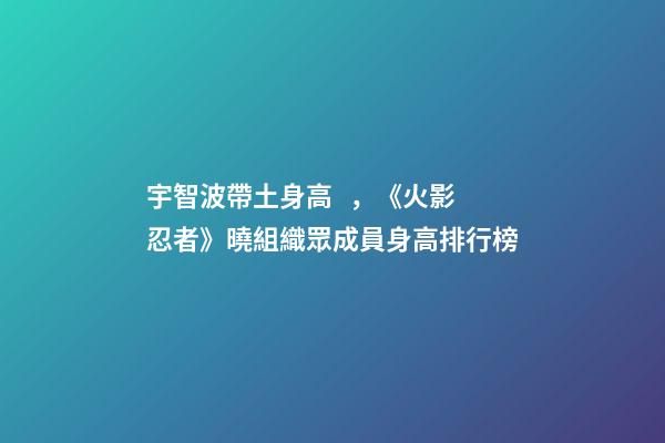 宇智波帶土身高，《火影忍者》曉組織眾成員身高排行榜